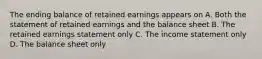 The ending balance of retained earnings appears on A. Both the statement of retained earnings and the balance sheet B. The retained earnings statement only C. The income statement only D. The balance sheet only