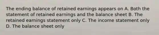 The ending balance of retained earnings appears on A. Both the statement of retained earnings and the balance sheet B. The retained earnings statement only C. The income statement only D. The balance sheet only