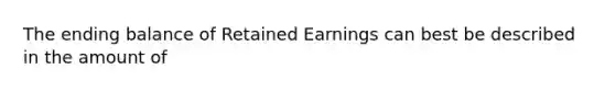 The ending balance of Retained Earnings can best be described in the amount of