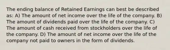 The ending balance of Retained Earnings can best be described as: A) The amount of net income over the life of the company. B) The amount of dividends paid over the life of the company. C) The amount of cash received from stockholders over the life of the company. D) The amount of net income over the life of the company not paid to owners in the form of dividends.