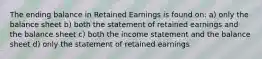 The ending balance in Retained Earnings is found on: a) only the balance sheet b) both the statement of retained earnings and the balance sheet c) both the income statement and the balance sheet d) only the statement of retained earnings