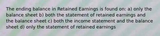 The ending balance in Retained Earnings is found on: a) only the balance sheet b) both the statement of retained earnings and the balance sheet c) both the <a href='https://www.questionai.com/knowledge/kCPMsnOwdm-income-statement' class='anchor-knowledge'>income statement</a> and the balance sheet d) only the statement of retained earnings