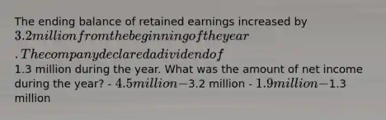 The ending balance of retained earnings increased by 3.2 million from the beginning of the year. The company declared a dividend of1.3 million during the year. What was the amount of net income during the year? - 4.5 million -3.2 million - 1.9 million -1.3 million