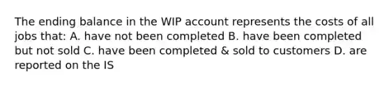 The ending balance in the WIP account represents the costs of all jobs that: A. have not been completed B. have been completed but not sold C. have been completed & sold to customers D. are reported on the IS