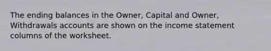 The ending balances in the Owner, Capital and Owner, Withdrawals accounts are shown on the <a href='https://www.questionai.com/knowledge/kCPMsnOwdm-income-statement' class='anchor-knowledge'>income statement</a> columns of the worksheet.