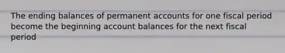 The ending balances of permanent accounts for one fiscal period become the beginning account balances for the next fiscal period