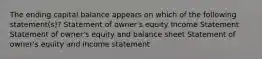 The ending capital balance appears on which of the following statement(s)? Statement of owner's equity Income Statement Statement of owner's equity and balance sheet Statement of owner's equity and income statement