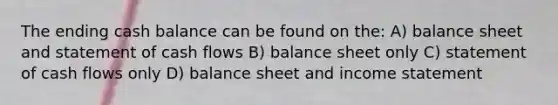 The ending cash balance can be found on the: A) balance sheet and statement of cash flows B) balance sheet only C) statement of cash flows only D) balance sheet and <a href='https://www.questionai.com/knowledge/kCPMsnOwdm-income-statement' class='anchor-knowledge'>income statement</a>