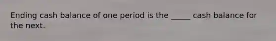 Ending cash balance of one period is the _____ cash balance for the next.