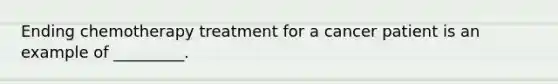 Ending chemotherapy treatment for a cancer patient is an example of _________.