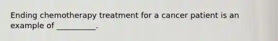Ending chemotherapy treatment for a cancer patient is an example of __________.
