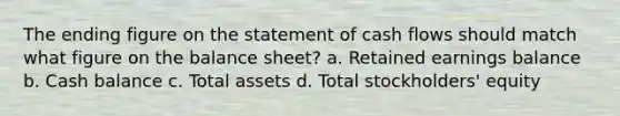 The ending figure on the statement of cash flows should match what figure on the balance sheet? a. Retained earnings balance b. Cash balance c. Total assets d. Total stockholders' equity