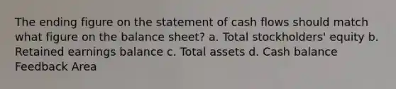 The ending figure on the statement of cash flows should match what figure on the balance sheet? a. Total stockholders' equity b. Retained earnings balance c. Total assets d. Cash balance Feedback Area