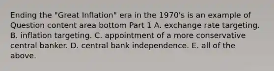 Ending the​ "Great Inflation" era in the​ 1970's is an example of Question content area bottom Part 1 A. exchange rate targeting. B. inflation targeting. C. appointment of a more conservative central banker. D. central bank independence. E. all of the above.