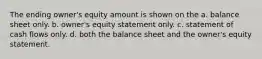 The ending owner's equity amount is shown on the a. balance sheet only. b. owner's equity statement only. c. statement of cash flows only. d. both the balance sheet and the owner's equity statement.