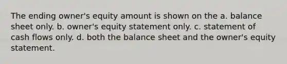 The ending owner's equity amount is shown on the a. balance sheet only. b. owner's equity statement only. c. statement of cash flows only. d. both the balance sheet and the owner's equity statement.