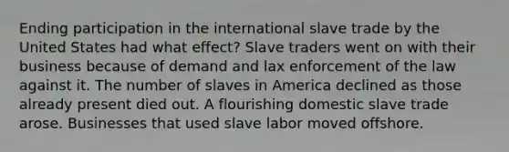 Ending participation in the international slave trade by the United States had what effect? Slave traders went on with their business because of demand and lax enforcement of the law against it. The number of slaves in America declined as those already present died out. A flourishing domestic slave trade arose. Businesses that used slave labor moved offshore.