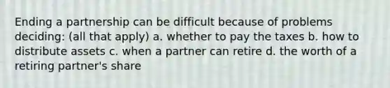 Ending a partnership can be difficult because of problems deciding: (all that apply) a. whether to pay the taxes b. how to distribute assets c. when a partner can retire d. the worth of a retiring partner's share