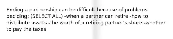 Ending a partnership can be difficult because of problems deciding: (SELECT ALL) -when a partner can retire -how to distribute assets -the worth of a retiring partner's share -whether to pay the taxes