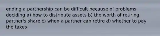 ending a partnership can be difficult because of problems deciding a) how to distribute assets b) the worth of retiring partner's share c) when a partner can retire d) whether to pay the taxes