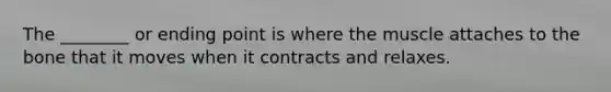 The ________ or ending point is where the muscle attaches to the bone that it moves when it contracts and relaxes.