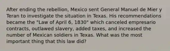 After ending the rebellion, Mexico sent General Manuel de Mier y Teran to investigate the situation in Texas. His recommendations became the "Law of April 6, 1830" which canceled empresario contracts, outlawed slavery, added taxes, and increased the number of Mexican soldiers in Texas. What was the most important thing that this law did?