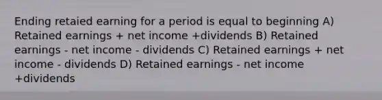 Ending retaied earning for a period is equal to beginning A) Retained earnings + net income +dividends B) Retained earnings - net income - dividends C) Retained earnings + net income - dividends D) Retained earnings - net income +dividends