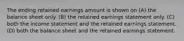 The ending retained earnings amount is shown on (A) the balance sheet only. (B) the retained earnings statement only. (C) both the income statement and the retained earnings statement. (D) both the balance sheet and the retained earnings statement.