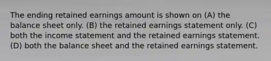 The ending retained earnings amount is shown on (A) the balance sheet only. (B) the retained earnings statement only. (C) both the income statement and the retained earnings statement. (D) both the balance sheet and the retained earnings statement.