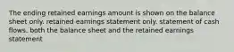 The ending retained earnings amount is shown on the balance sheet only. retained earnings statement only. statement of cash flows. both the balance sheet and the retained earnings statement