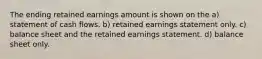 The ending retained earnings amount is shown on the a) statement of cash flows. b) retained earnings statement only. c) balance sheet and the retained earnings statement. d) balance sheet only.