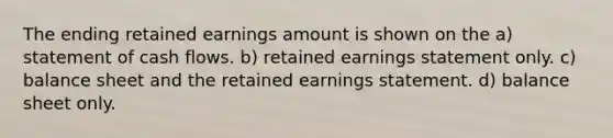 The ending retained earnings amount is shown on the a) statement of cash flows. b) retained earnings statement only. c) balance sheet and the retained earnings statement. d) balance sheet only.