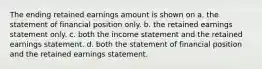 The ending retained earnings amount is shown on a. the statement of financial position only. b. the retained earnings statement only. c. both the income statement and the retained earnings statement. d. both the statement of financial position and the retained earnings statement.