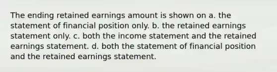 The ending retained earnings amount is shown on a. the statement of financial position only. b. the retained earnings statement only. c. both the income statement and the retained earnings statement. d. both the statement of financial position and the retained earnings statement.