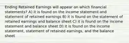 Ending Retained Earnings will appear on which financial statements? A) it is found on the income statement and statement of retained earnings B) it is found on the statement of retained earnings and balance sheet C) it is found on the income statement and balance sheet D) it is found on the income statement, statement of retained earnings, and the balance sheet