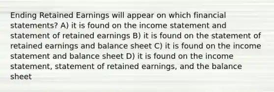 Ending Retained Earnings will appear on which financial statements? A) it is found on the income statement and statement of retained earnings B) it is found on the statement of retained earnings and balance sheet C) it is found on the income statement and balance sheet D) it is found on the income statement, statement of retained earnings, and the balance sheet