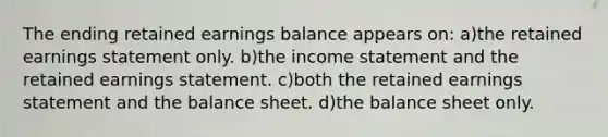 The ending retained earnings balance appears on: a)the retained earnings statement only. b)the income statement and the retained earnings statement. c)both the retained earnings statement and the balance sheet. d)the balance sheet only.