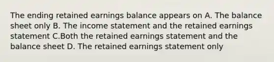 The ending retained earnings balance appears on A. The balance sheet only B. The income statement and the retained earnings statement C.Both the retained earnings statement and the balance sheet D. The retained earnings statement only