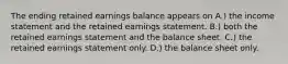 The ending retained earnings balance appears on A.) the income statement and the retained earnings statement. B.) both the retained earnings statement and the balance sheet. C.) the retained earnings statement only. D.) the balance sheet only.