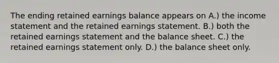 The ending retained earnings balance appears on A.) the income statement and the retained earnings statement. B.) both the retained earnings statement and the balance sheet. C.) the retained earnings statement only. D.) the balance sheet only.