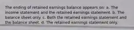 The ending of retained earnings balance appears on: a. The income statement and the retained earnings statement. b. The balance sheet only. c. Both the retained earnings statement and the balance sheet. d. The retained earnings statement only.