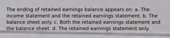 The ending of retained earnings balance appears on: a. The income statement and the retained earnings statement. b. The balance sheet only. c. Both the retained earnings statement and the balance sheet. d. The retained earnings statement only.