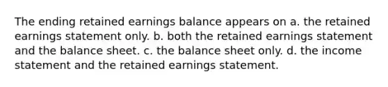 The ending retained earnings balance appears on a. the retained earnings statement only. b. both the retained earnings statement and the balance sheet. c. the balance sheet only. d. the income statement and the retained earnings statement.