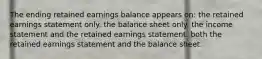 The ending retained earnings balance appears on: the retained earnings statement only. the balance sheet only. the income statement and the retained earnings statement. both the retained earnings statement and the balance sheet.