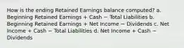 How is the ending Retained Earnings balance computed? a. Beginning Retained Earnings + Cash − Total Liabilities b. Beginning Retained Earnings + Net Income − Dividends c. Net Income + Cash − Total Liabilities d. Net Income + Cash − Dividends