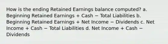 How is the ending Retained Earnings balance computed? a. Beginning Retained Earnings + Cash − Total Liabilities b. Beginning Retained Earnings + Net Income − Dividends c. Net Income + Cash − Total Liabilities d. Net Income + Cash − Dividends