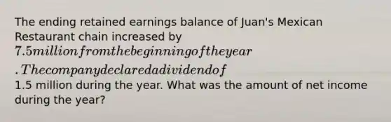 The ending retained earnings balance of Juan's Mexican Restaurant chain increased by 7.5 million from the beginning of the year. The company declared a dividend of1.5 million during the year. What was the amount of net income during the year?