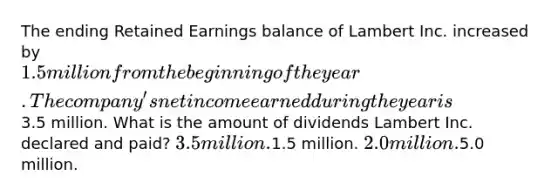 The ending Retained Earnings balance of Lambert Inc. increased by 1.5 million from the beginning of the year. The company's net income earned during the year is3.5 million. What is the amount of dividends Lambert Inc. declared and paid? 3.5 million.1.5 million. 2.0 million.5.0 million.