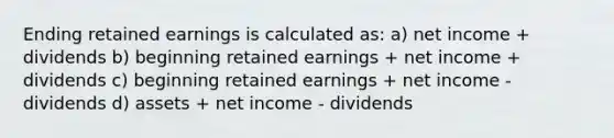 Ending retained earnings is calculated as: a) net income + dividends b) beginning retained earnings + net income + dividends c) beginning retained earnings + net income - dividends d) assets + net income - dividends