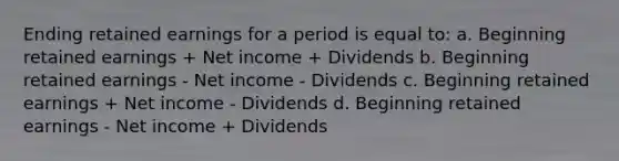 Ending retained earnings for a period is equal to: a. Beginning retained earnings + Net income + Dividends b. Beginning retained earnings - Net income - Dividends c. Beginning retained earnings + Net income - Dividends d. Beginning retained earnings - Net income + Dividends